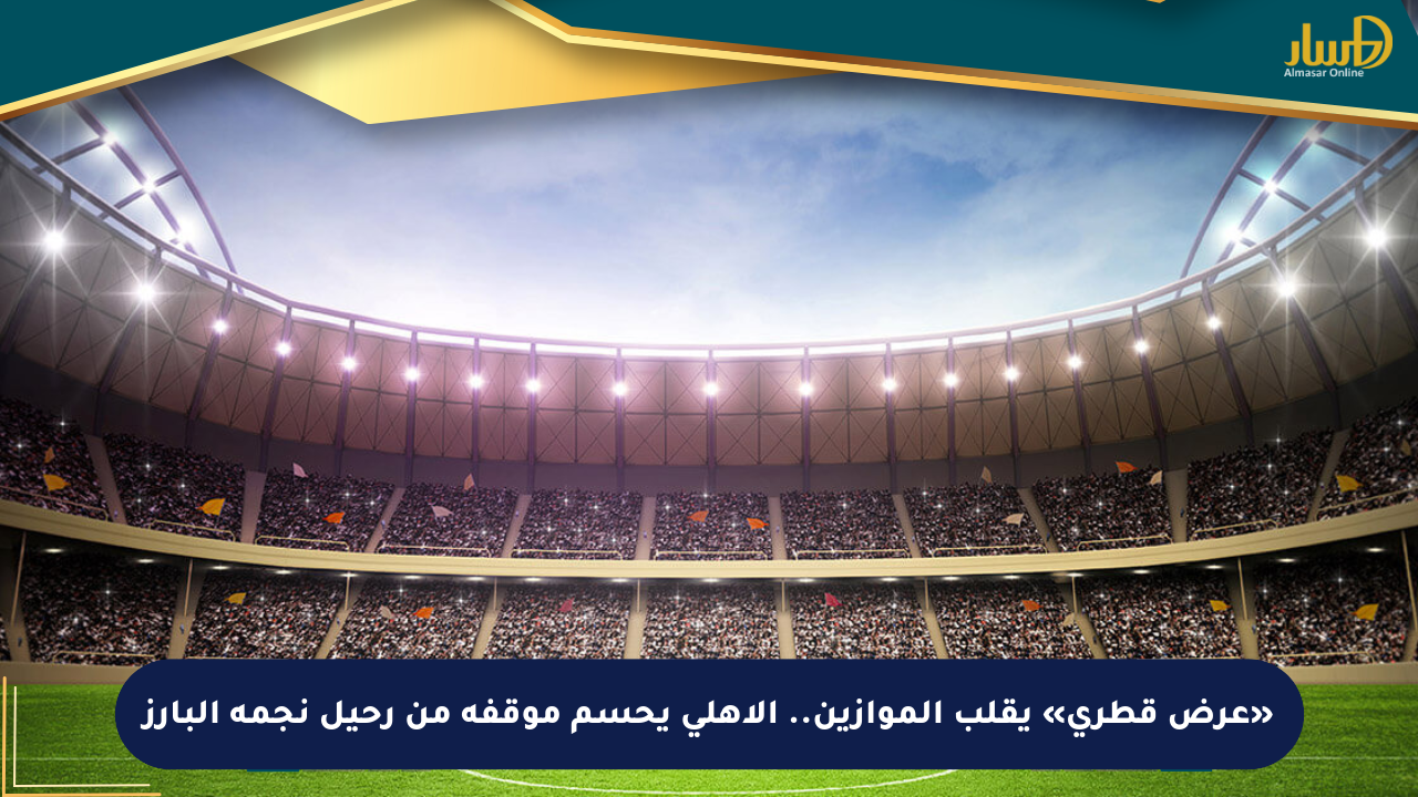 «عرض قطري» يقلب الموازين.. الأهلي يحسم موقفه من رحيل نجمه البارز